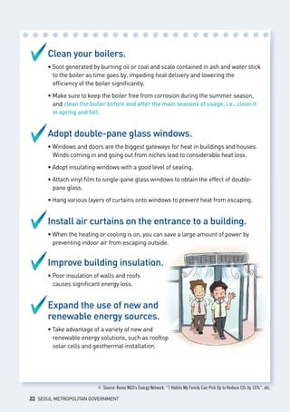 Clean your boilers.
• Soot generated by burning oil or coal and scale contained in ash and water stick
	 to the boiler as time goes by, impeding heat delivery and lowering the 		
	 efficiency of the boiler significantly.
• Make sure to keep the boiler free from corrosion during the summer season, 	
	 and clean the boiler before and after the main seasons of usage, i.e., clean it 	
	 in spring and fall.
Adopt double-pane glass windows.
• Windows and doors are the biggest gateways for heat in buildings and houses. 	
	 Winds coming in and going out from niches lead to considerable heat loss.
• Adopt insulating windows with a good level of sealing.
• Attach vinyl film to single-pane glass windows to obtain the effect of double-	
	 pane glass.
• Hang various layers of curtains onto windows to prevent heat from escaping.
Install air curtains on the entrance to a building.
• When the heating or cooling is on, you can save a large amount of power by 	
	 preventing indoor air from escaping outside.
Improve building insulation.
• Poor insulation of walls and roofs 						
	 causes significant energy loss.
Expand the use of new and 			
renewable energy sources.
• Take advantage of a variety of new and 					
	 renewable energy solutions, such as rooftop 					
	 solar cells and geothermal installation.
※ Source: Korea NGO’s Energy Network, “7 Habits My Family Can Pick Up to Reduce CO2 by 10%”, etc.
22 SEOUL METROPOLITAN GOVERNMENT
 