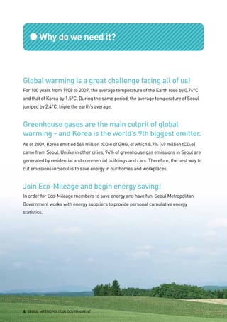 ●Why do we need it?
Global warming is a great challenge facing all of us!
For 100 years from 1908 to 2007, the average temperature of the Earth rose by 0.74°C
and that of Korea by 1.5°C. During the same period, the average temperature of Seoul
jumped by 2.4°C, triple the earth’s average.
Greenhouse gases are the main culprit of global
warming - and Korea is the world’s 9th biggest emitter.
As of 2009, Korea emitted 564 million tCO2e of GHG, of which 8.7% (49 million tCO2e)
came from Seoul. Unlike in other cities, 94% of greenhouse gas emissions in Seoul are
generated by residential and commercial buildings and cars. Therefore, the best way to
cut emissions in Seoul is to save energy in our homes and workplaces.
Join Eco-Mileage and begin energy saving!
In order for Eco-Mileage members to save energy and have fun, Seoul Metropolitan
Government works with energy suppliers to provide personal cumulative energy
statistics.
4 SEOUL METROPOLITAN GOVERNMENT
 