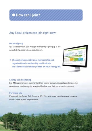 ●How can I join?
Any Seoul citizen can join right now.
Online sign-up
You can become an Eco-Mileage member by signing up at the
website (http://ecomileage.seoul.go.kr).
■ Choose between individual membership and
	 organizational membership, and indicate
	 the client serial number printed on your energy bill.
Energy use monitoring
Eco-Mileage members can monitor their energy consumption data anytime on the
website and receive regular analytical feedback on their consumption pattern.
For more info
Please call the Dasan Call Center at 02-120 or visit a community service center or
district office in your neighborhood.
ECO Mileage 5
 