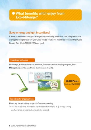 ●What benefits will I enjoy from
	 Eco-Mileage?
50,000 Points
(Equiv. to KRW 50,000)
Save energy and get incentives!
If you succeed in reducing your energy consumption by more than 10% compared to the
average for the previous two years, you will be eligible for incentives equivalent to 50,000
Korean Won (Up to 100,000 KRW per year).
Incentives for homes
LED lamps, traditional market vouchers, T-money card recharging coupons, Eco-
Mileage Card points, apartment maintenance fee, etc.
Incentives for organizations
Financing for retrofitting project, in/outdoor greening
※ For organizational members, a different set of criteria (e.g. energy saving 			
	 performance, project outcome, etc.) is applied.
6 SEOUL METROPOLITAN GOVERNMENT
 