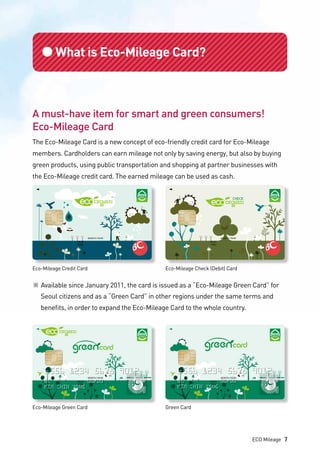 ●What is Eco-Mileage Card?
A must-have item for smart and green consumers!
Eco-Mileage Card
The Eco-Mileage Card is a new concept of eco-friendly credit card for Eco-Mileage
members. Cardholders can earn mileage not only by saving energy, but also by buying
green products, using public transportation and shopping at partner businesses with
the Eco-Mileage credit card. The earned mileage can be used as cash.
Eco-Mileage Credit Card
Eco-Mileage Green Card
Eco-Mileage Check (Debit) Card
Green Card
※	Available since January 2011, the card is issued as a “Eco-Mileage Green Card” for 	
	 Seoul citizens and as a “Green Card” in other regions under the same terms and 		
	 benefits, in order to expand the Eco-Mileage Card to the whole country.
ECO Mileage 7
 