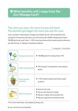 ●What benefits will I enjoy from the 			
	 Eco-Mileage Card?
The more you save, the more fun you will have!
The benefits get bigger the more you use the card.
If you succeed in reducing your energy consumption by over 10% compared to the
average for the previous two years, you will receive over 50,000 mileage points (Up to
100,000 points per year). Also, 1~10% of each purchase will be saved as points whenever
you take the bus or subway or buy green products.
(1 mileage point = 1 Korean Won)
※ For more information, visit www.ecomoney.co.kr.
Energy conservation ■ 100,000 points for saving of over 10%
■ 10% of public transportation cost saved as 		
	 points
■ 1~5% of green product purchases saved 		
	 as points
■ Convert into cash.
■ Use as cash at partner shops.
■ Pay your mobile communication bill.
■ Pay your apartment maintenance fee.
Public transportation
Green product
purchase
How to use points	
8 SEOUL METROPOLITAN GOVERNMENT
 