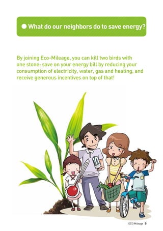 ●What do our neighbors do to save energy?
By joining Eco-Mileage, you can kill two birds with
one stone: save on your energy bill by reducing your
consumption of electricity, water, gas and heating, and
receive generous incentives on top of that!
ECO Mileage 9
 