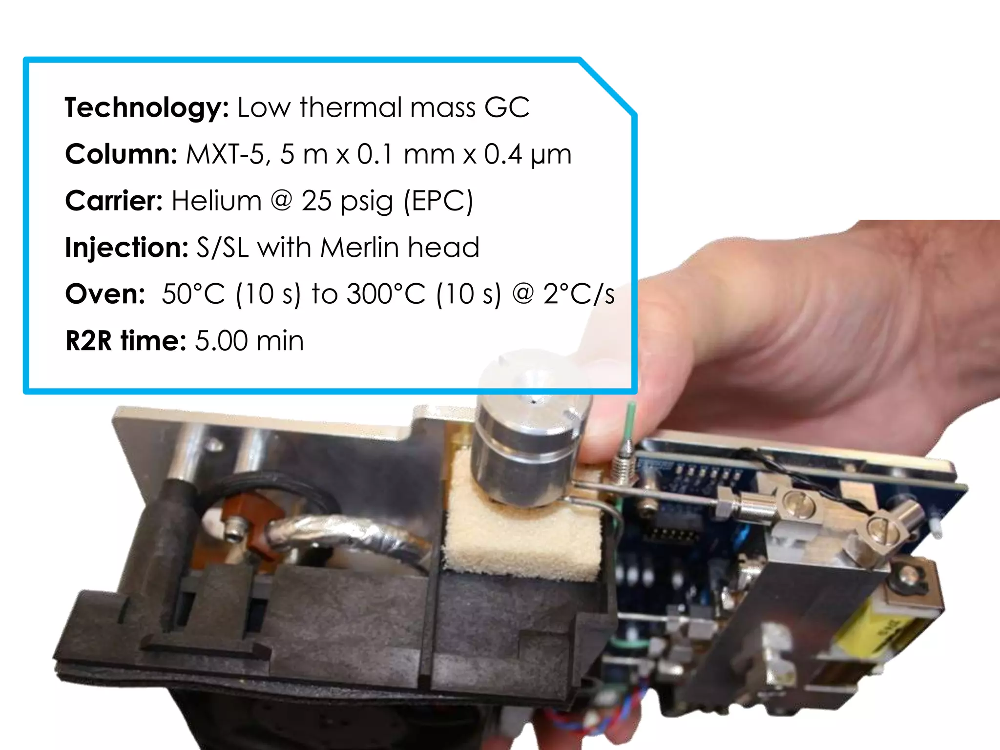 Technology: Low thermal mass GC
Column: MXT-5, 5 m x 0.1 mm x 0.4 µm
Carrier: Helium @ 25 psig (EPC)
Injection: S/SL with Merlin head
Oven: 50°C (10 s) to 300°C (10 s) @ 2°C/s
R2R time: 5.00 min
 