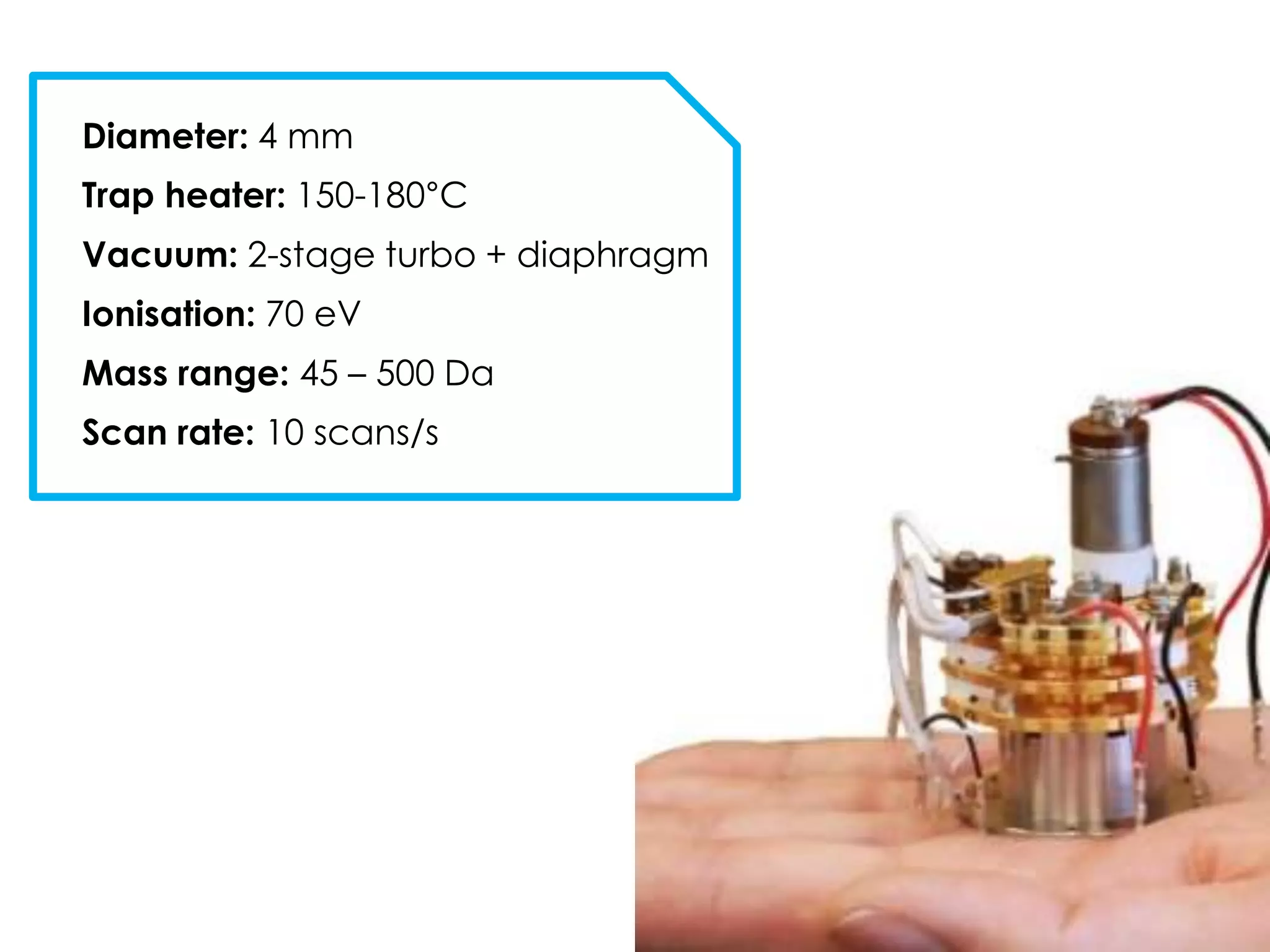 Diameter: 4 mm
Trap heater: 150-180°C
Vacuum: 2-stage turbo + diaphragm
Ionisation: 70 eV
Mass range: 45 – 500 Da
Scan rate: 10 scans/s
 