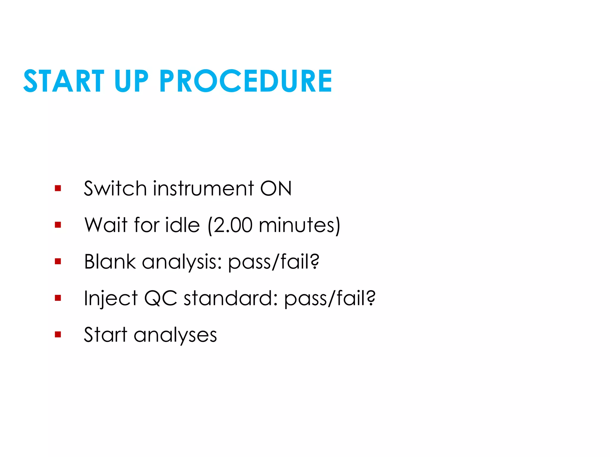 START UP PROCEDURE
 Switch instrument ON
 Wait for idle (2.00 minutes)
 Blank analysis: pass/fail?
 Inject QC standard: pass/fail?
 Start analyses
 