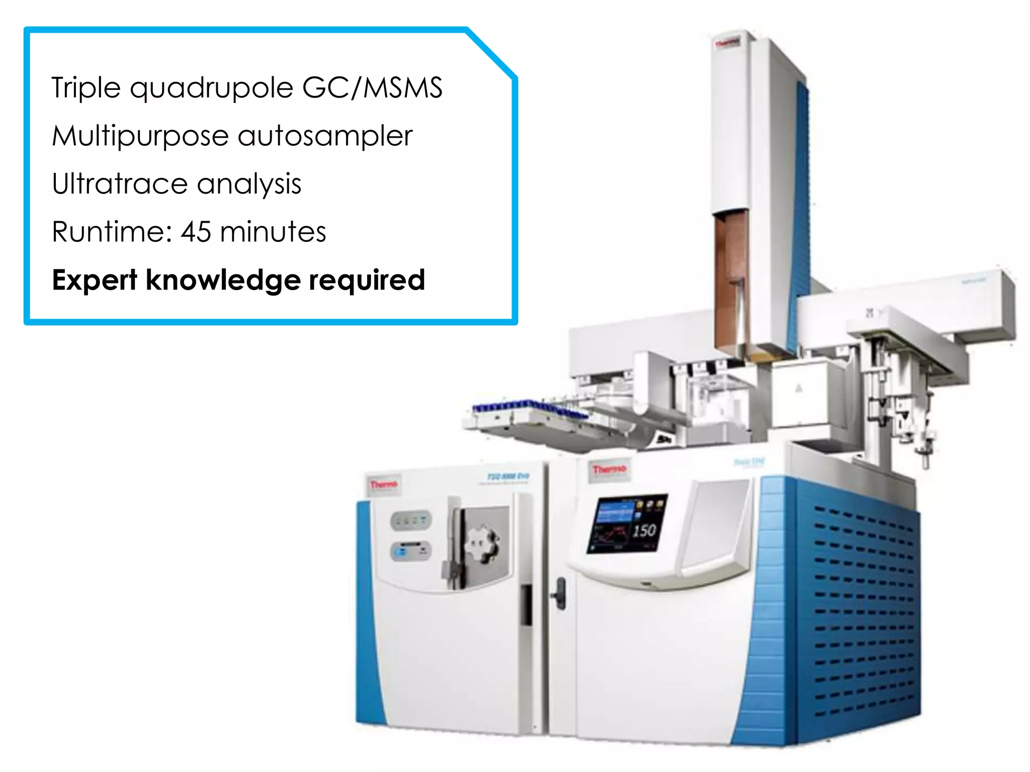 Triple quadrupole GC/MSMS
Multipurpose autosampler
Ultratrace analysis
Runtime: 45 minutes
Expert knowledge required
 