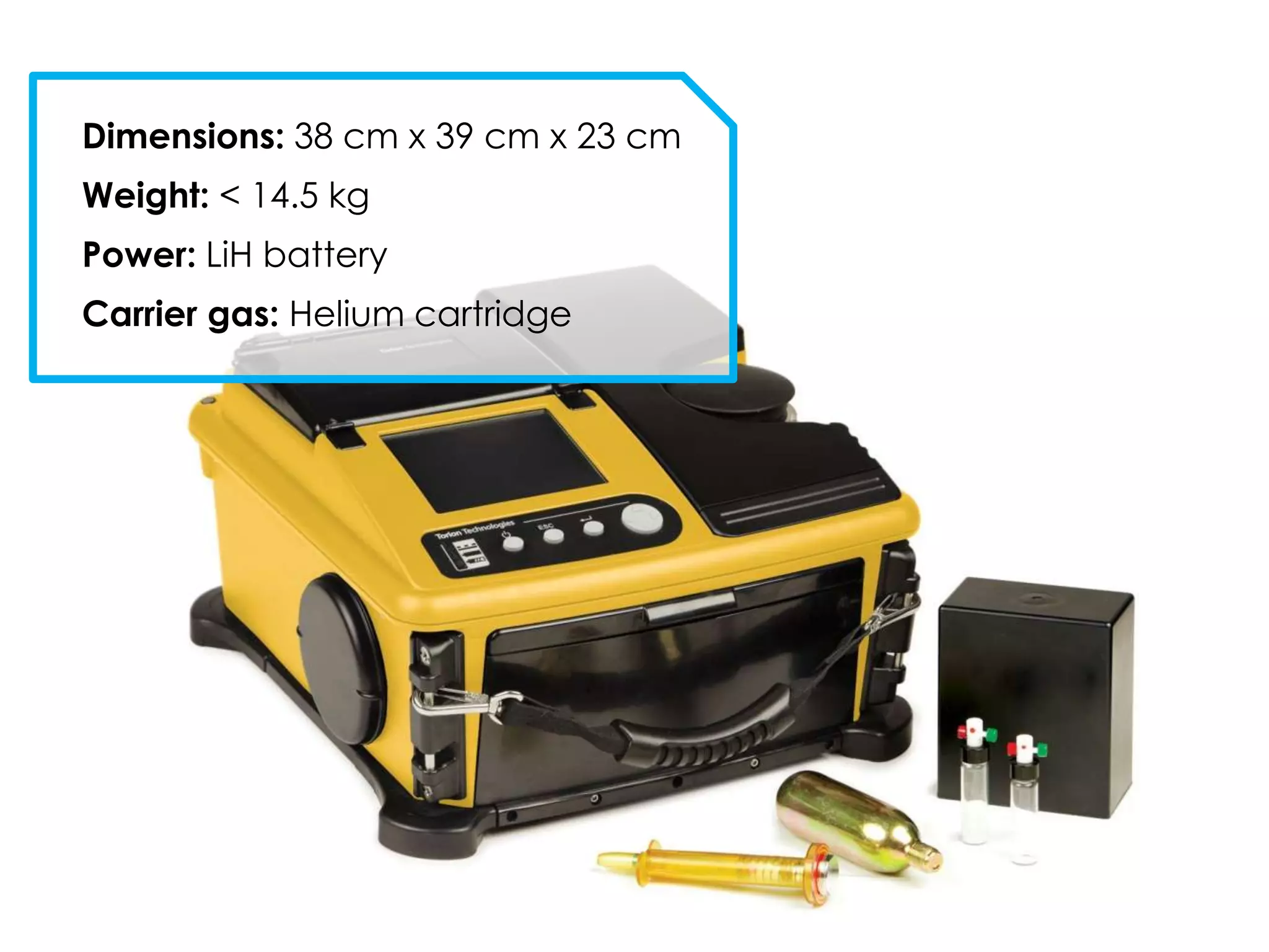 Dimensions: 38 cm x 39 cm x 23 cm
Weight: < 14.5 kg
Power: LiH battery
Carrier gas: Helium cartridge
 
