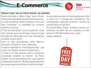 E-Commerce
Varejo terá ‘dia de frete grátis’ na internet
Depois de trazer a “Black Friday” para o Brasil,    As varejistas que aderirem à promoção assumirão
tradicional dia de descontos do varejo americano,   o custo com a entrega das mercadorias. Em
os sites brasileiros tentam emplacar mais uma       contrapartida, esperam aumentar o volume de
data “importada” no calendário do comércio          vendas diário em até 20%.
eletrônico nacional.                                A primeira”Black Friday” brasileira ocorreu em
O “Dia do Frete Grátis” ocorre no próximo 12 de     novembro de 2010. No ano passado, os sites
abril, quando cerca de 30 lojas virtuais do país    faturaram R$ 100 milhões com a ação.
deixarão de cobrar pelo envio das mercadorias       (Varejista– 30/03/2012)

vendidas a partir da 0h.
Entre os sites participantes estão Walmart,
Submarino, Shoptime, Fnac e Netshoes.
A ação é inspirada no “Free Shipping Day”, que
ocorre nos Estados Unidos há quatro anos.
“O frete é um fator decisivo para a compra do
consumidor brasileiro na internet”, diz Pedro
Eugênio, do site BuscaDescontos, que organiza
as datas promocionais. “Muitas pessoas desistem
da compra quando verificam o custo da entrega.”
 