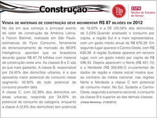 Construção
Venda de materiais de construção deve movimentar R$ 87 bilhões em 2012
No dia em que começa o principal evento          de 18,02% e a DE (20,58% dos domicílios),
do setor de construção da América Latina,        de 5,03%.Quando analisado o consumo per
a Feicon Batimat, realizada em São Paulo,        capita, a região Sul é a mais representativa,
estimativas do Pyxis Consumo, ferramenta         com um gasto médio anual de R$ 676,39. Em
de dimensionamento de mercado do IBOPE           segundo lugar aparece o Centro-Oeste, com R$
Inteligência, apontam que os brasileiros         630,39. A região Sudeste aparece em terceiro
deverão gastar R$ 87,79 bilhões com material     lugar, com um gasto médio per capita de R$
de construção neste ano. As classes B e C são    596,43. Depois aparecem o Norte (R$ 401,15)
as que mais gastarão. A classe B, responsável    e o Nordeste (R$ 356,69).O cruzamenteo de
por 24,45% dos domicílios urbanos, é a que       dados de região e classe social mostra que,
apresenta maior potencial de consumo nesse       ao contrário da média nacional, nas regiões
segmento: 42,93% de todo potencial de            Norte e Nordeste a classe C tem potencial
consumo provêm dela.                             de consumo maior. No Sul, Sudeste e Centro-
A classe C, com 52,38% dos domicílios em         Oeste, seguindo a amostra nacional, o consumo
áreas urbanas, responde por 34,02% do            da classe B é superior ao das demais classes.
potencial de consumo da categoria, enquanto      (Cidade Marketing– 31/03/2012)

a classe A (2,6% dos domicílios) tem potencial
 