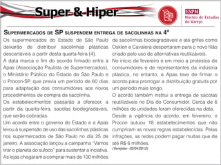 Super & Hiper
Supermercados de SP suspendem entrega de sacolinhas na 4ª
Os supermercados do Estado de São Paulo                  de sacolinhas biodegradáveis e até grifes como
deixarão de distribuir sacolinhas plásticas              Osklen e Cavalera despertaram para o novo filão
descartáveis a partir desta quarta-feira (4).            criado pelo uso de alternativas reutilizáveis.
A data marca o fim do acordo firmado entre a             No início de fevereiro e em meio a protestos de
Apas (Associação Paulista de Supermercados),             consumidores e de representantes da indústria
o Ministério Público do Estado de São Paulo e            plástica, no entanto, a Apas teve de firmar o
o Procon-SP, que previa um período de 60 dias            acordo para prorrogar a distribuição gratuita por
para adaptação dos consumidores aos novos                um período mais longo.
procedimentos de compra da sacolinha.                    O acordo também institui a entrega de sacolas
Os estabelecimentos passarão a oferecer, a               reutilizáveis no Dia do Consumidor. Cerca de 6
partir da quarta-feira, sacolas biodegradáveis,          milhões de unidades foram oferecidas na data.
que serão cobradas.                                      Desde a vigência do acordo, em fevereiro, o
Um acordo entre o governo do Estado e a Apas             Procon autuou 18 estabelecimentos que não
levou à suspensão de uso das sacolinhas plásticas        cumpriram as novas regras estabelecidas. Pelas
nos supermercados de São Paulo no dia 25 de              infrações, as redes podem pagar multas que de
janeiro. A associação lançou a campanha “Vamos           até R$ 6 milhões.
                                                         (Varejista– 02/04/2012)
tirar o planeta do sufoco” para sustentar a inciativa.
As lojas chegaram a comprar mais de 100 milhões
 