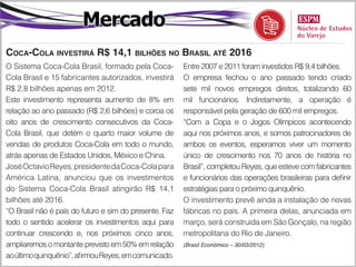 Mercado
Coca-Cola investirá R$ 14,1 bilhões no Brasil até 2016
O Sistema Coca-Cola Brasil, formado pela Coca-          Entre 2007 e 2011 foram investidos R$ 9,4 bilhões.
Cola Brasil e 15 fabricantes autorizados, investirá     O empresa fechou o ano passado tendo criado
R$ 2,8 bilhões apenas em 2012.                          sete mil novos empregos diretos, totalizando 60
Este investimento representa aumento de 8% em           mil funcionários. Indiretamente, a operação é
relação ao ano passado (R$ 2,6 bilhões) e coroa os      responsável pela geração de 600 mil empregos.
oito anos de crescimento consecutivos da Coca-          “Com a Copa e o Jogos Olímpicos acontecendo
Cola Brasil, que detém o quarto maior volume de         aqui nos próximos anos, e somos patrocinadores de
vendas de produtos Coca-Cola em todo o mundo,           ambos os eventos, esperamos viver um momento
atrás apenas de Estados Unidos, México e China.         único de crescimento nos 70 anos de história no
José Octavio Reyes, presidente da Coca-Cola para        Brasil”, completou Reyes, que esteve com fabricantes
América Latina, anunciou que os investimentos           e funcionários das operações brasileiras para definir
do Sistema Coca-Cola Brasil atingirão R$ 14,1           estratégias para o próximo quinquênio.
bilhões até 2016.                                       O investimento prevê ainda a instalação de novas
“O Brasil não é país do futuro e sim do presente. Faz   fábricas no país. A primeira delas, anunciada em
todo o sentido acelerar os investimentos aqui para      março, será construída em São Gonçalo, na região
continuar crescendo e, nos próximos cinco anos,         metropolitana do Rio de Janeiro.
ampliaremos o montante previsto em 50% em relação       (Brasil Econômico – 30/03/2012)

ao último quinquênio”, afirmou Reyes, em comunicado.
 
