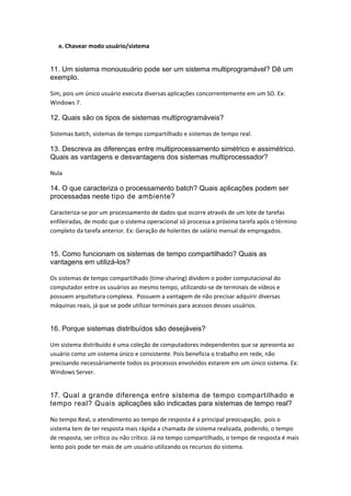 e. Chavear modo usuário/sistema 
11. Um sistema monousuário pode ser um sistema multiprogramável? Dê um
exemplo.
Sim, pois um único usuário executa diversas aplicações concorrentemente em um SO. Ex:  
Windows 7. 
12. Quais são os tipos de sistemas multiprogramáveis?
Sistemas batch, sistemas de tempo compartilhado e sistemas de tempo real. 
13. Descreva as diferenças entre multiprocessamento simétrico e assimétrico.
Quais as vantagens e desvantagens dos sistemas multiprocessador?
Nula 
14. O que caracteriza o processamento batch? Quais aplicações podem ser
processadas neste tipo de ambiente?
Caracteriza‐se por um processamento de dados que ocorre através de um lote de tarefas 
enfileiradas, de modo que o sistema operacional só processa a próxima tarefa após o término 
completo da tarefa anterior. Ex: Geração de holerites de salário mensal de empregados. 
15. Como funcionam os sistemas de tempo compartilhado? Quais as
vantagens em utilizá-los?
Os sistemas de tempo compartilhado (time‐sharing) dividem o poder computacional do 
computador entre os usuários ao mesmo tempo, utilizando‐se de terminais de vídeos e 
possuem arquitetura complexa.  Possuem a vantagem de não precisar adquirir diversas 
máquinas reais, já que se pode utilizar terminais para acessos desses usuários. 
16. Porque sistemas distribuídos são desejáveis?
Um sistema distribuído é uma coleção de computadores independentes que se apresenta ao 
usuário como um sistema único e consistente. Pois beneficia o trabalho em rede, não 
precisando necessáriamente todos os processos envolvidos estarem em um único sistema. Ex: 
Windows Server.
17. Qual a grande diferença entre sistema de tempo compartilhado e
tempo real? Quais aplicações são indicadas para sistemas de tempo real?
No tempo Real, o atendimento ao tempo de resposta é a principal preocupação,  pois o 
sistema tem de ter resposta mais rápida a chamada de sistema realizada, podendo, o tempo 
de resposta, ser crítico ou não crítico. Já no tempo compartilhado, o tempo de resposta é mais 
lento pois pode ter mais de um usuário utilizando os recursos do sistema. 
 