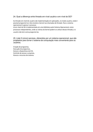 24. Qual a diferença entre threads em nível usuário e em nível de SO?
As threads em nível de usuário são implementação em aplicações, no modo usuário, onde é 
possível programá‐la e não envolve o kernel nas chamadas de threads. Para o sistema 
operacional é apenas 1 processo. 
Já em nível de SO é implementada em uma biblioteca pelo Sistema Operacional, como 
processos independentes, onde as rotinas do kernel podem se utilizar desses threads, e o 
usuário não tem como programá‐las. 
25. Liste 5 (cinco) serviços, oferecidos por um sistema operacional, que são
projetados para tornar o sistema de computação mais conveniente para os
usuários.
Criação de programas,  
Execução de programas,  
Acesso a dispositivos de E/S, 
Controle de acesso a arquivos, 
Acesso a recursos de sistema. 
 