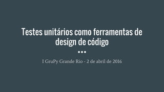 Testes unitários como ferramentas de
design de código
I GruPy Grande Rio - 2 de abril de 2016
 