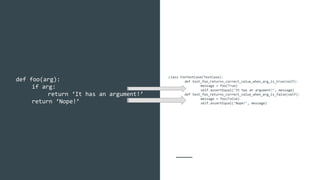 class FooTestCase(TestCase):
def test_foo_returns_correct_value_when_arg_is_true(self):
message = foo(True)
self.assertEqual(‘It has an argument!’, message)
def test_foo_returns_correct_value_when_arg_is_false(self):
message = foo(False)
self.assertEqual(‘Nope!’, message)
def foo(arg):
if arg:
return ‘It has an argument!’
return ‘Nope!’
 