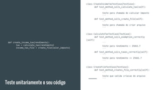 class CreateIncomeTaxTestCase(TestCase):
def test_method_calls_calculate_tax(self):
```
teste para chamada do calcular imposto
```
def test_method_calls_create_file(self):
```
teste para chamada do criar arquivo
```
class CalculateTaxTestCase(TestCase):
def test_method_calcs_exemption_correctly
(self):
```
teste para rendimento < 25661.7
```
def test_method_calcs_taxes_correctly(self):
```
teste para rendimento >= 25661.7
```
class CreateFileTestCase(TestCase):
def test_method_creates_file_correctly(self):
```
teste que valida criacao do arquivo
```
Teste unitariamente o seu código
def create_income_tax(rendimento):
tax = calculate_tax(rendimento)
income_tax_file = create_file(valor_imposto)
 
