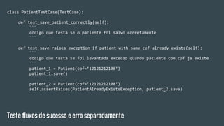 class PatientTestCase(TestCase):
def test_save_patient_correctly(self):
```
codigo que testa se o paciente foi salvo corretamente
```
def test_save_raises_exception_if_patient_with_same_cpf_already_exists(self):
```
codigo que testa se foi levantada excecao quando paciente com cpf ja existe
```
patient_1 = Patient(cpf=’12121212108’)
patient_1.save()
patient_2 = Patient(cpf=’12121212108’)
self.assertRaises(PatientAlreadyExistsException, patient_2.save)
Teste fluxos de sucesso e erro separadamente
 