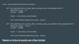 class CalculateTaxTestCase(TestCase):
def test_method_calcs_taxes_when_income_less_than_margin(self):
expected_value = 0
income = 25000
taxes = calculate_tax(income)
self.assertEqual(expected_value, taxes)
def test_method_calcs_taxes_when_income_equal_or_greater_than_margin(self):
expected_value = 432.6
income = 26000
taxes = calculate_tax(income)
self.assertEqual(expected_value, taxes)
Nomeie os testes de acordo com o fluxo testado
 