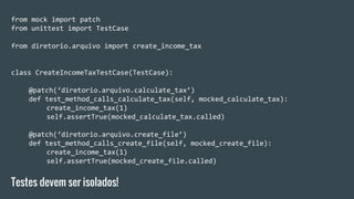 from mock import patch
from unittest import TestCase
from diretorio.arquivo import create_income_tax
class CreateIncomeTaxTestCase(TestCase):
@patch(‘diretorio.arquivo.calculate_tax’)
def test_method_calls_calculate_tax(self, mocked_calculate_tax):
create_income_tax(1)
self.assertTrue(mocked_calculate_tax.called)
@patch(‘diretorio.arquivo.create_file’)
def test_method_calls_create_file(self, mocked_create_file):
create_income_tax(1)
self.assertTrue(mocked_create_file.called)
Testes devem ser isolados!
 