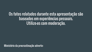 Ministério da procrastinação adverte:
Os fatos relatados durante esta apresentação são
baseados em experiências pessoais.
Utilize-os com moderação.
 