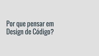 Por que pensar em
Design de Código?
 