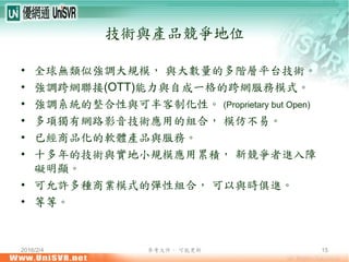 2016/2/4 參考文件， 可能更新 15
技術與產品競爭地位
• 全球無類似強調大規模， 與大數量的多階層平台技術。
• 強調跨網聯接(OTT)能力與自成一格的跨網服務模式。
• 強調系統的整合性與可半客制化性。 (Proprietary but Open)
• 多項獨有網路影音技術應用的組合， 模仿不易。
• 已經商品化的軟體產品與服務。
• 十多年的技術與實地小規模應用累積， 新競爭者進入障
礙明顯。
• 可允許多種商業模式的彈性組合， 可以與時俱進。
• 等等。
 