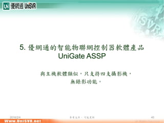 2016/2/4 參考文件， 可能更新 40
5. 優網通的智能物聯網控制器軟體產品
UniGate ASSP
與主機軟體類似，只支持四支攝影機，
無錄影功能。
 