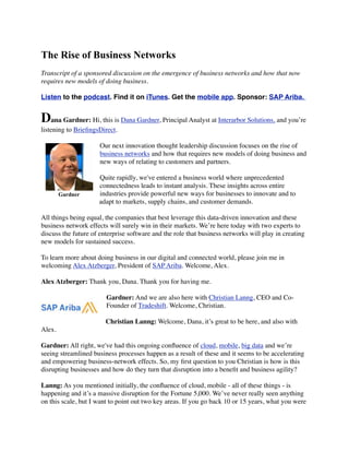 The Rise of Business Networks
Transcript of a sponsored discussion on the emergence of business networks and how that now
requires new models of doing business.
Listen to the podcast. Find it on iTunes. Get the mobile app. Sponsor: SAP Ariba.
Dana Gardner: Hi, this is Dana Gardner, Principal Analyst at Interarbor Solutions, and you’re
listening to BrieﬁngsDirect.
Our next innovation thought leadership discussion focuses on the rise of
business networks and how that requires new models of doing business and
new ways of relating to customers and partners.
Quite rapidly, we've entered a business world where unprecedented
connectedness leads to instant analysis. These insights across entire
industries provide powerful new ways for businesses to innovate and to
adapt to markets, supply chains, and customer demands.
All things being equal, the companies that best leverage this data-driven innovation and these
business network effects will surely win in their markets. We’re here today with two experts to
discuss the future of enterprise software and the role that business networks will play in creating
new models for sustained success.
To learn more about doing business in our digital and connected world, please join me in
welcoming Alex Atzberger, President of SAP Ariba. Welcome, Alex.
Alex Atzberger: Thank you, Dana. Thank you for having me.
Gardner: And we are also here with Christian Lanng, CEO and Co-
Founder of Tradeshift. Welcome, Christian.
Christian Lanng: Welcome, Dana, it’s great to be here, and also with
Alex.
Gardner: All right, we've had this ongoing conﬂuence of cloud, mobile, big data and we’re
seeing streamlined business processes happen as a result of these and it seems to be accelerating
and empowering business-network effects. So, my ﬁrst question to you Christian is how is this
disrupting businesses and how do they turn that disruption into a beneﬁt and business agility?
Lanng: As you mentioned initially, the conﬂuence of cloud, mobile - all of these things - is
happening and it’s a massive disruption for the Fortune 5,000. We’ve never really seen anything
on this scale, but I want to point out two key areas. If you go back 10 or 15 years, what you were
Gardner
 