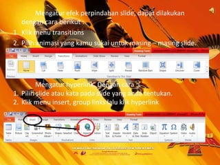 Mengatur efek perpindahan slide, dapat dilakukan
dengan cara berikut :
1. Klik menu transitions
2. Pilih animasi yang kamu sukai untuk masing – masing slide.

Mengatur hyperlink. Dengan cara :
1. Pilih slide atau kata pada slide yang anda tentukan.
2. Klik menu insert, group links lalu klik hyperlink

 