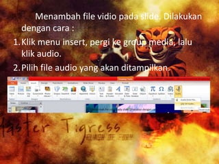 Menambah file vidio pada slide. Dilakukan
dengan cara :
1.Klik menu insert, pergi ke group media, lalu
klik audio.
2.Pilih file audio yang akan ditampilkan.

 
