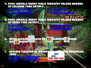 4. Pada jendela insert table terdapat tulisan number
of columns yang artinya . . . .
a. nomor kolom
c. kolom ke
b. jumlah kolom
d. kolom nomor
5. Pada jendela insert table terdapat tulisan number
of rows yang artinya . . . .
a. baris ke
c. jumlah baris
b. nomor baris
d. baris nomor

6. Untuk membuat grafik dapat dilakukan dengan
menggunakan icon . . . .
a.
b.
C.
d.
7. Gambar Dibawah ini merupakan struktur organisasi
jenis . . . .
A. Cycle c. Hierarchy
b. List
d. Pyramyd

 