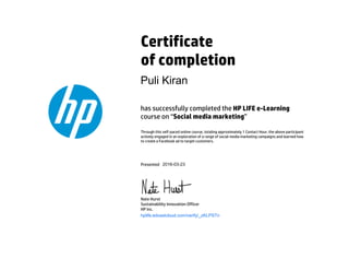 Certificate
of completion
has successfully completed the HP LIFE e-Learning
course on “Social media marketing”
Through this self-paced online course, totaling approximately 1 Contact Hour, the above participant
actively engaged in an exploration of a range of social media marketing campaigns and learned how
to create a Facebook ad to target customers.
Presented
Nate Hurst
Sustainability Innovation Officer
HP Inc.
hplife.edcastcloud.com/verify/_zKLPSTn
Puli Kiran
2016-03-23
 