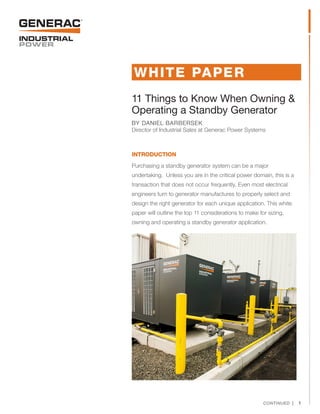 11 Things to Know When Owning &
Operating a Standby Generator
BY DANIEL BARBERSEK
Director of Industrial Sales at Generac Power Systems
INTRODUCTION
Purchasing a standby generator system can be a major
undertaking. Unless you are in the critical power domain, this is a
transaction that does not occur frequently. Even most electrical
engineers turn to generator manufactures to properly select and
design the right generator for each unique application. This white
paper will outline the top 11 considerations to make for sizing,
owning and operating a standby generator application.
WHITE PAPER
CONTINUED |  1
 