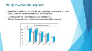 Malignes Melanom Prognose
 Obwohl das Melanom nur 10% der Hautkrebsdiagnosen ausmacht, ist es
für ca. 90% der Hautkrebsmortalität verantwortlich
 Tumorstadien mit Fernmetastasen sind trotz neuer
Behandlungsmethoden immer noch unzureichend therapierbar
 