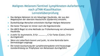Malignes Melanom/Sentinel Lymphknoten-Aufarbeitung
nach pTNM-Klassifikation
Lernzielüberprüfung
 Das Maligne Melanom ist ein bösartiger Hautkrebs, der aus den
Megalozyten der obersten Hautschicht (Epidermis) entsteht.
 Dunkelhäutige Menschen entwickeln häufiger Maligne Melanome
 Die beste Therapie ist immer noch die Eigenkontrolle
 Die ABCD-Regel ist eine Methode zur Früherkennung von schwarzem
Hautkrebs
 A steht für Asymmetrie, B für ………….., C für Farbe (Color), D für
durchgeknallt
 Wenn ein Leberfleck brennt und juckt, ist eine Kontrolle beim
Dermatologen angesagt
 Die totale Ausräumung der Lymphknotenpakete wird heutzutage
standardmässig zur Prophylaxe von Metastasen durchgeführt
 