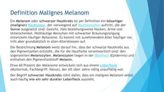 Definition Malignes Melanom
Ein Melanom oder schwarzer Hautkrebs ist per Definition ein bösartiger
(maligner) Hauttumor, der vorwiegend auf Hautbereichen auftritt, die der
Sonne ausgesetzt sind: Gesicht, Hals beziehungsweise Nacken, Arme und
Unterschenkel. Hellhäutige Menschen mit schwacher Bräunungsneigung
entwickeln häufiger Melanome. Es kommt mit zunehmendem Alter häufiger vor,
tritt aber grundsätzlich in allen Altersklassen auf.
Die Bezeichnung Melanom weist darauf hin, dass der schwarze Hautkrebs aus
den Pigmentzellen entsteht, die für die Hautfarbe verantwortlich sind: den
sogenannten Melanozyten. Melanozyten liegen in der Oberhaut (Epidermis) und
enthalten den Pigmentfarbstoff Melanin.
Etwa 60 Prozent der Melanome entwickeln sich aus einem Leberfleck
(Muttermal, Fachbegriff: Nävus), der oft über Jahre völlig unauffällig war.
Der Begriff schwarzer Hautkrebs rührt daher, dass ein malignes Melanom selbst
auch häufig wie ein sehr dunkler Leberfleck aussieht.
 
