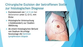 Chirurgische Exzision der betroffenen Stelle
zur histologischen Diagnose
 Exzisionsrand von 1,2-3 cm bei
Melanomen unter 2,>2>3, mm
Dicke
 Histologische Untersuchung
(=Goldstandart) zur Stadien-
Abklärung
 Ab einem histologischen Befund
von Stadium IIA erfolgt
heutzutage die Sentinel-
Lymphknoten biopsie
 