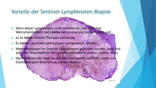 Vorteile der Sentinel-Lymphknoten-Biopsie
 Wenn dieser Lymphknoten nicht befallen ist, hat mit hoher
Wahrscheinlichkeit noch keine Metastasierung stattgefunden und
 es ist keine weitere Therapie notwendig
 Es können auch Mikrometastasen nachgewiesen werden
 Wenn Metastasen im Sentinel-Lymphknoten gefunden wurden, folgt erst
jetzt die Totalresektion der Lymphknotenpakete (Achsel, Leiste, Hals)
 Nachresektion der Haut wo das Melanom bereits entfernt wurde und
Chemotherapie/Bestrahlung je nach Stadium
 