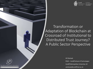 Transformation or
Adaptation of Blockchain at
Crossroad of Institutional to
Distributed Trust Journey?
A Public Sector Perspective
Ali Shahaab
PhDC – Cardiff School of Technologies
Cardiff Metropolitan University, UK
ashahaab@cardiffmet.ac.uk
 
