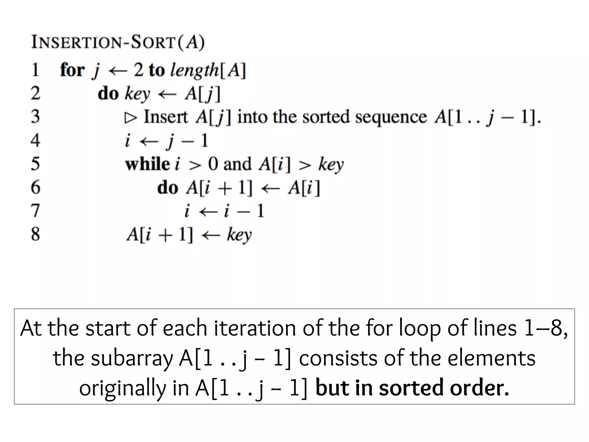 At the start of each iteration of the for loop of lines 1–8,
the subarray A[1 . . j − 1] consists of the elements
originally in A[1 . . j − 1] but in sorted order.
 