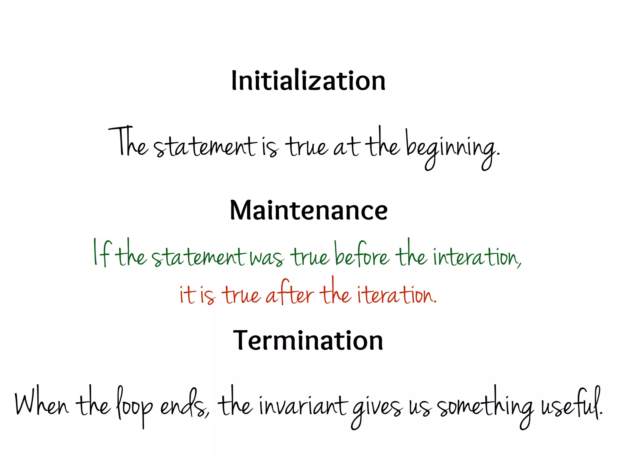 Initialization
Maintenance
Termination
The statement is true at the beginning.
If the statement was true before the interation,
it is true after the iteration.
When the loop ends, the invariant gives us something useful.
 