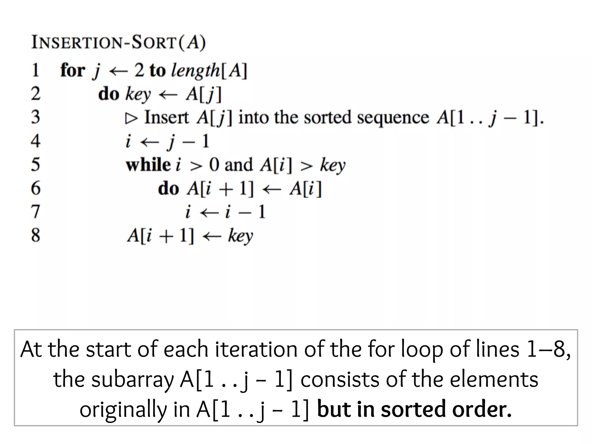 At the start of each iteration of the for loop of lines 1–8,
the subarray A[1 . . j − 1] consists of the elements
originally in A[1 . . j − 1] but in sorted order.
 