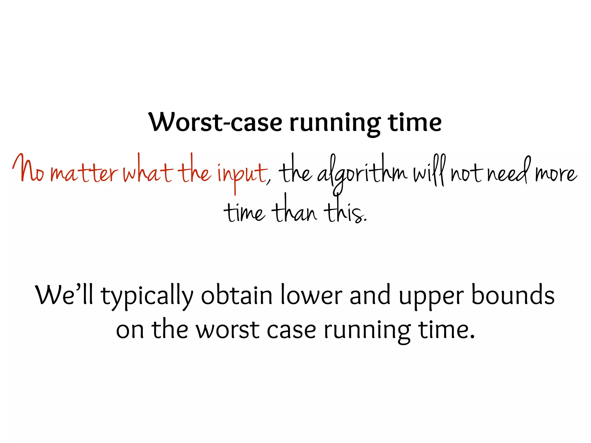 Worst-case running time
No matter what the input, the algorithm will not need more
time than this.
We’ll typically obtain lower and upper bounds
on the worst case running time.
 