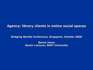 Agency: library clients in online social spaces Bridging Worlds Conference, Singapore, October 2008 Bonna Jones Senior Lecturer, RMIT University 