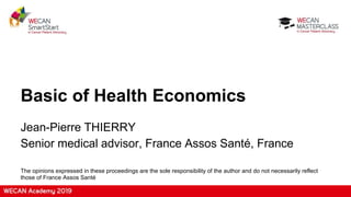 Basic of Health Economics
Jean-Pierre THIERRY
Senior medical advisor, France Assos Santé, France
The opinions expressed in these proceedings are the sole responsibility of the author and do not necessarily reflect
those of France Assos Santé
 