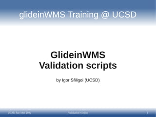glideinWMS Training @ UCSD



                       GlideinWMS
                     Validation scripts
                        by Igor Sfiligoi (UCSD)




UCSD Jan 18th 2012            Validation Scripts   1
 