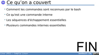 Linux LPIC1 – Comptia Linux+ noelmace.com
Ce qu’on a couvert
• Comment les commandes sont reconnues par le bash
• Ce qu'est une commande interne
• Les séquences d'échappement essentielles
• Plusieurs commandes internes essentielles
FIN
 