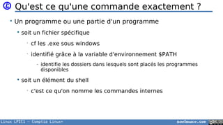 Linux LPIC1 – Comptia Linux+ noelmace.com
Qu'est ce qu'une commande exactement ?
• Un programme ou une partie d'un programme
 soit un fichier spécifique
• cf les .exe sous windows
• identifié grâce à la variable d'environnement $PATH
- identifie les dossiers dans lesquels sont placés les programmes
disponibles
 soit un élément du shell
• c'est ce qu'on nomme les commandes internes
 