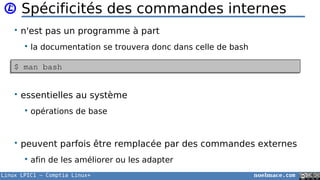 Linux LPIC1 – Comptia Linux+ noelmace.com
Spécificités des commandes internes
• n'est pas un programme à part
 la documentation se trouvera donc dans celle de bash
• essentielles au système
 opérations de base
• peuvent parfois être remplacée par des commandes externes
 afin de les améliorer ou les adapter
$ man bash$ man bash
 